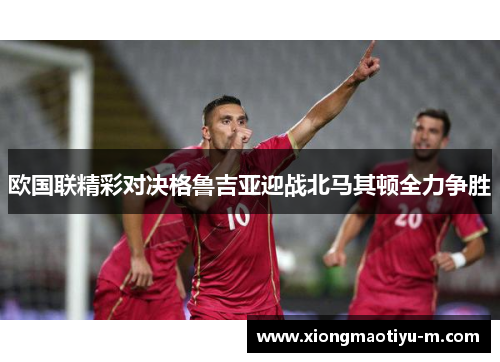 欧国联精彩对决格鲁吉亚迎战北马其顿全力争胜