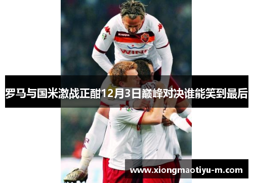 罗马与国米激战正酣12月3日巅峰对决谁能笑到最后